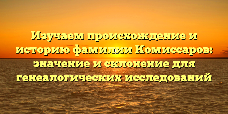 Изучаем происхождение и историю фамилии Комиссаров: значение и склонение для генеалогических исследований