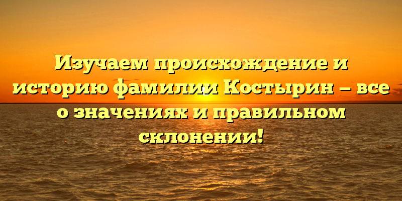 Изучаем происхождение и историю фамилии Костырин — все о значениях и правильном склонении!