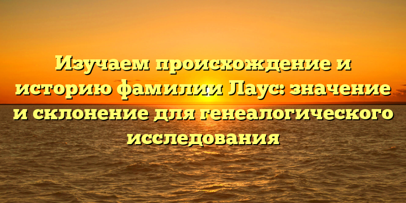 Изучаем происхождение и историю фамилии Лаус: значение и склонение для генеалогического исследования