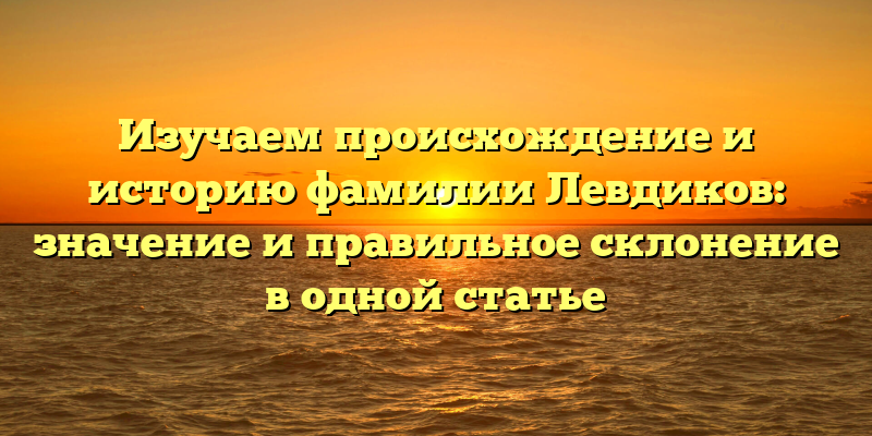 Изучаем происхождение и историю фамилии Левдиков: значение и правильное склонение в одной статье