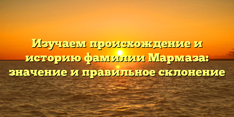 Изучаем происхождение и историю фамилии Мармаза: значение и правильное склонение