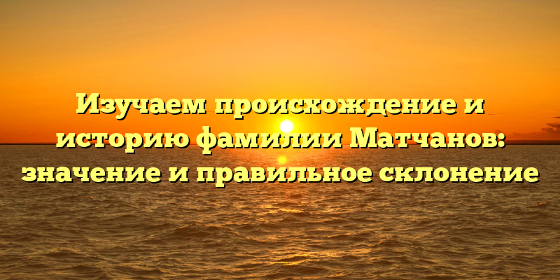 Изучаем происхождение и историю фамилии Матчанов: значение и правильное склонение