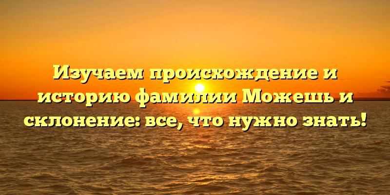 Изучаем происхождение и историю фамилии Можешь и склонение: все, что нужно знать!