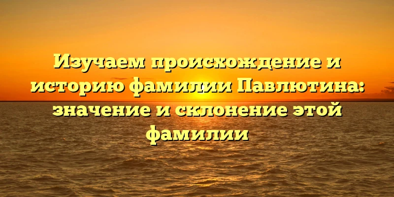 Изучаем происхождение и историю фамилии Павлютина: значение и склонение этой фамилии Изучаем происхождение и историю фамилии Павлютина: значение и склонение этой фамилии