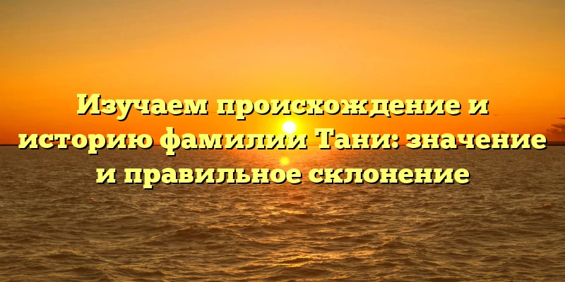 Изучаем происхождение и историю фамилии Тани: значение и правильное склонение Изучаем происхождение и историю фамилии Тани: значение и правильное склонение