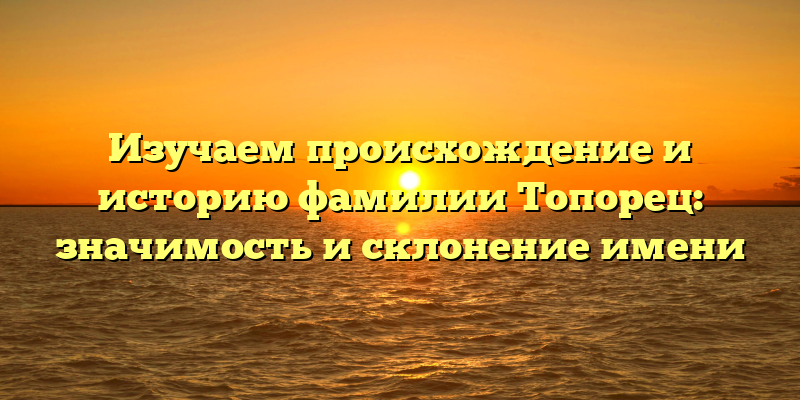 Изучаем происхождение и историю фамилии Топорец: значимость и склонение имени