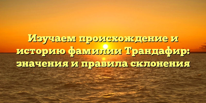Изучаем происхождение и историю фамилии Трандафир: значения и правила склонения Изучаем происхождение и историю фамилии Трандафир: значения и правила склонения
