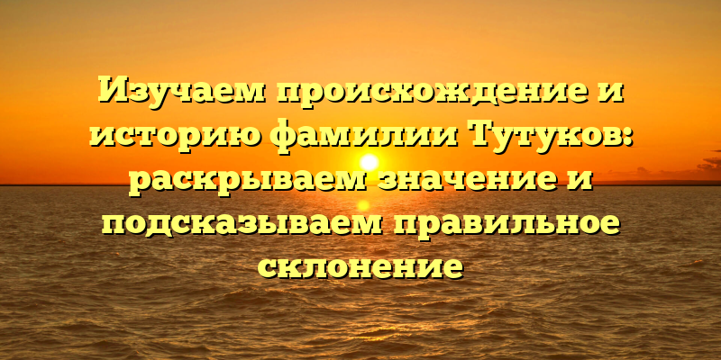 Изучаем происхождение и историю фамилии Тутуков: раскрываем значение и подсказываем правильное склонение