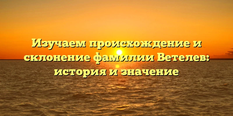 Изучаем происхождение и склонение фамилии Ветелев: история и значение Изучаем происхождение и склонение фамилии Ветелев: история и значение