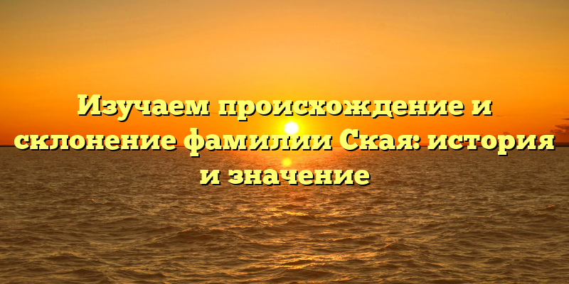 Изучаем происхождение и склонение фамилии Ская: история и значение
