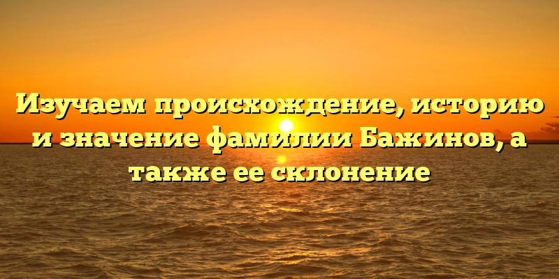 Изучаем происхождение, историю и значение фамилии Бажинов, а также ее склонение