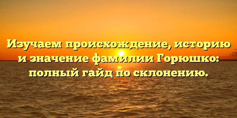 Изучаем происхождение, историю и значение фамилии Горюшко: полный гайд по склонению.