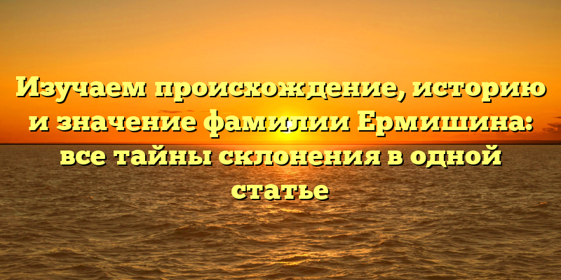 Изучаем происхождение, историю и значение фамилии Ермишина: все тайны склонения в одной статье
