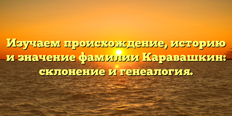 Изучаем происхождение, историю и значение фамилии Каравашкин: склонение и генеалогия.