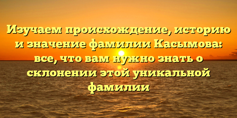 Изучаем происхождение, историю и значение фамилии Касымова: все, что вам нужно знать о склонении этой уникальной фамилии