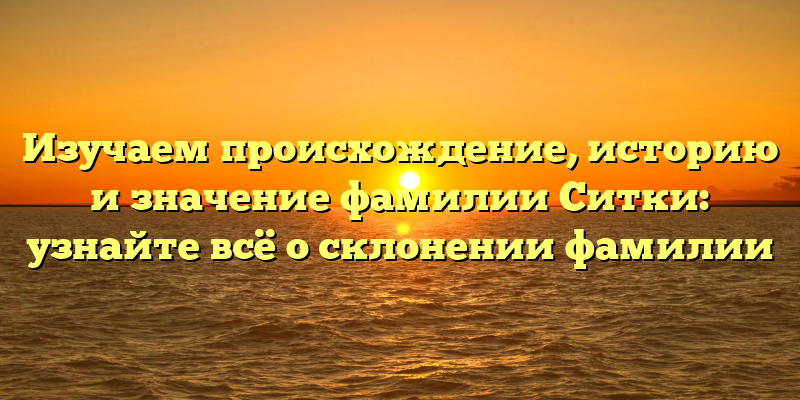 Изучаем происхождение, историю и значение фамилии Ситки: узнайте всё о склонении фамилии