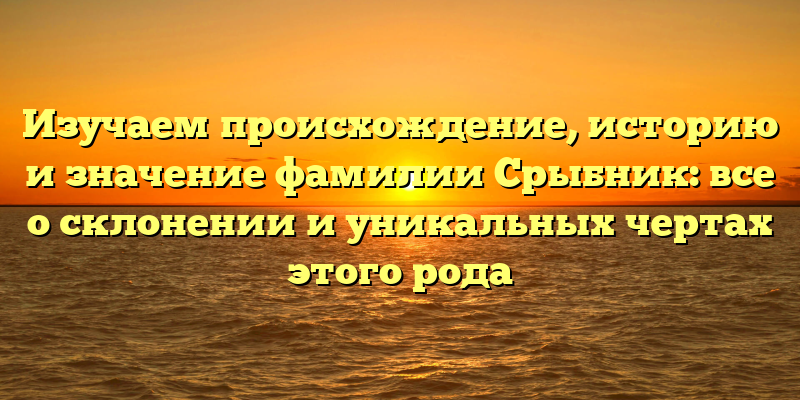 Изучаем происхождение, историю и значение фамилии Срыбник: все о склонении и уникальных чертах этого рода