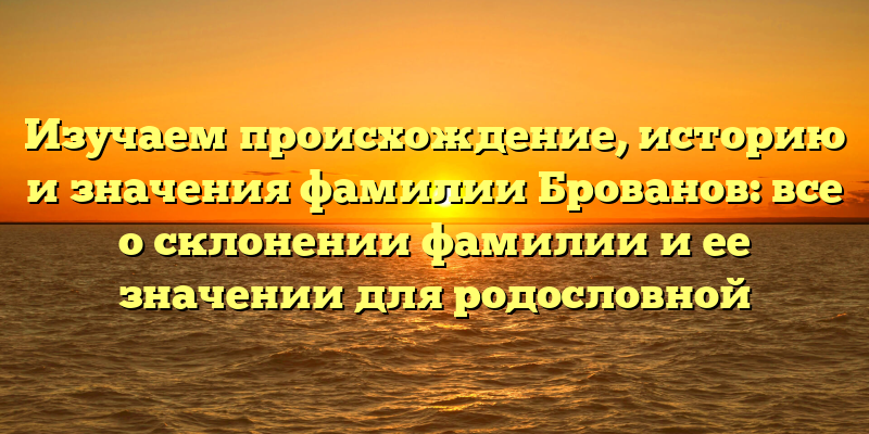 Изучаем происхождение, историю и значения фамилии Брованов: все о склонении фамилии и ее значении для родословной