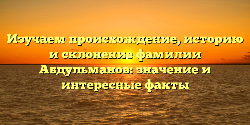 Изучаем происхождение, историю и склонение фамилии Абдульманов: значение и интересные факты