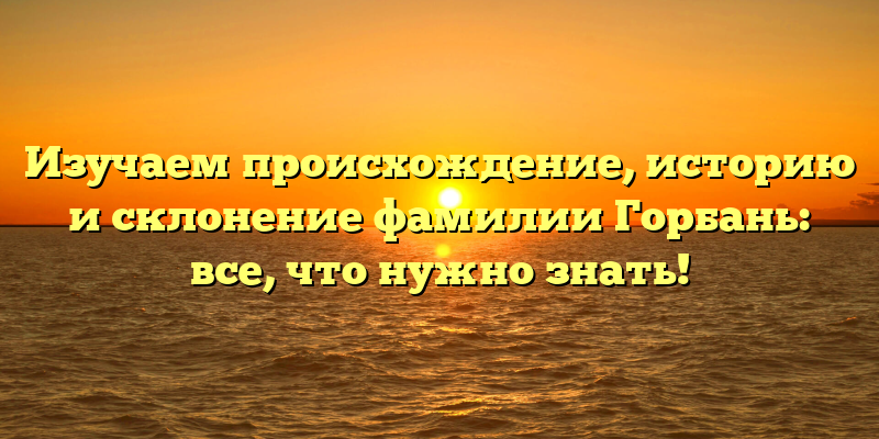Изучаем происхождение, историю и склонение фамилии Горбань: все, что нужно знать!