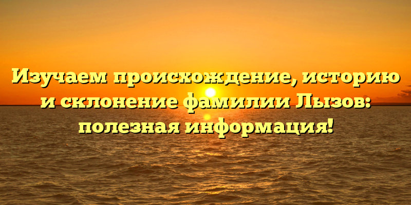Изучаем происхождение, историю и склонение фамилии Лызов: полезная информация!