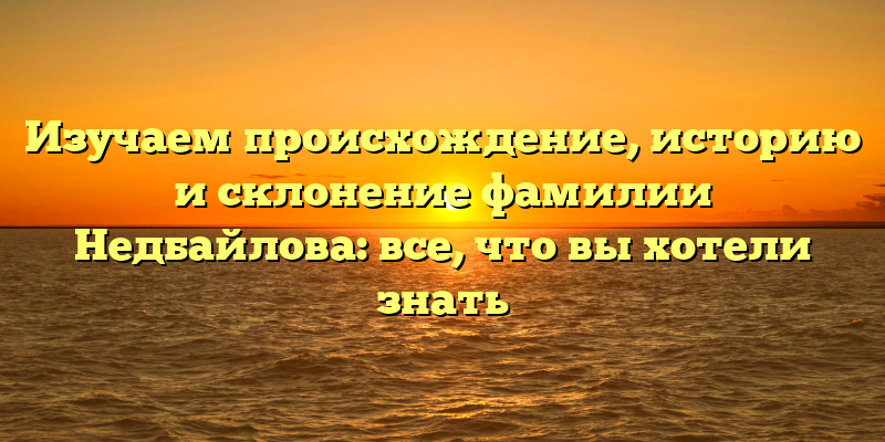 Изучаем происхождение, историю и склонение фамилии Недбайлова: все, что вы хотели знать