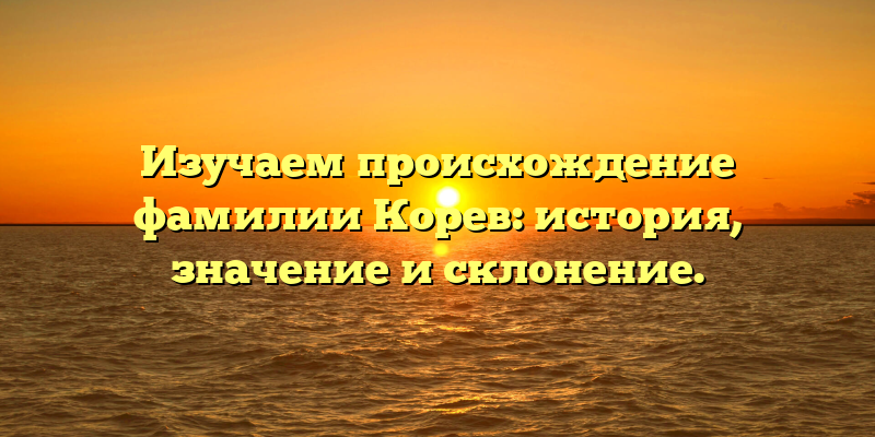 Изучаем происхождение фамилии Корев: история, значение и склонение.