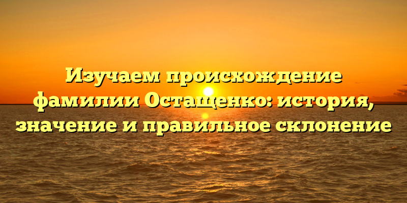 Изучаем происхождение фамилии Остащенко: история, значение и правильное склонение