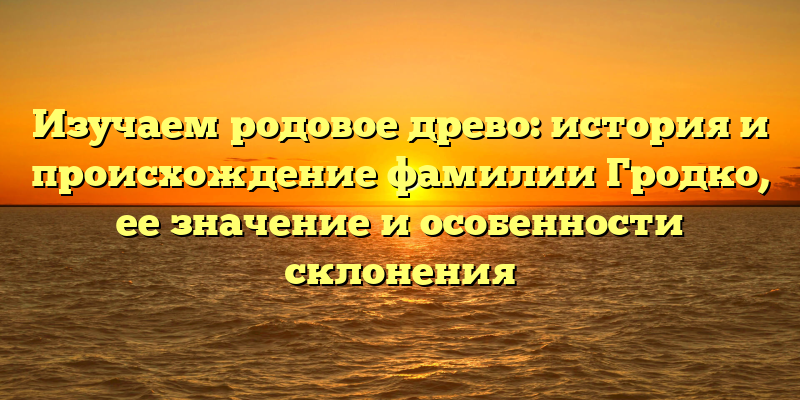 Изучаем родовое древо: история и происхождение фамилии Гродко, ее значение и особенности склонения