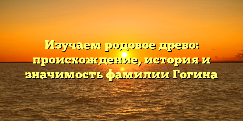 Изучаем родовое древо: происхождение, история и значимость фамилии Гогина