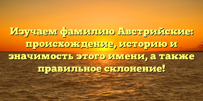 Изучаем фамилию Австрийские: происхождение, историю и значимость этого имени, а также правильное склонение!