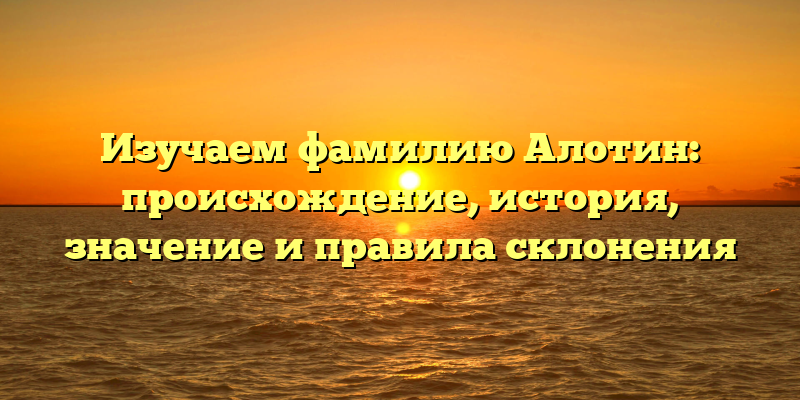 Изучаем фамилию Алотин: происхождение, история, значение и правила склонения
