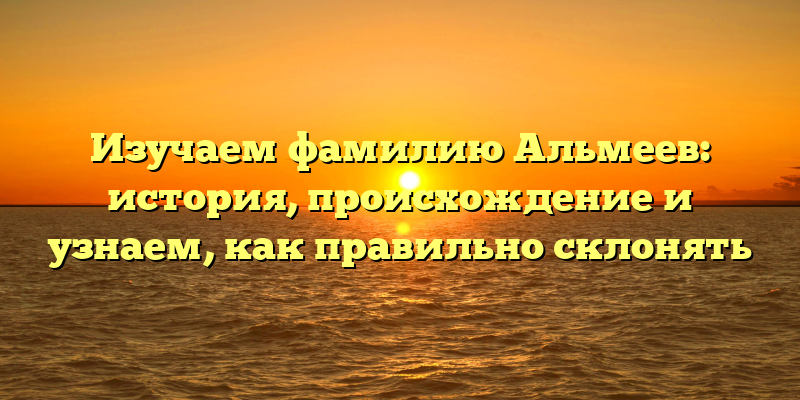 Изучаем фамилию Альмеев: история, происхождение и узнаем, как правильно склонять