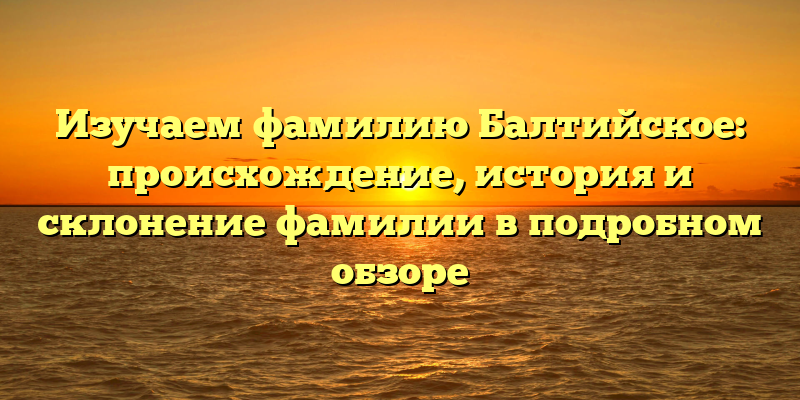 Изучаем фамилию Балтийское: происхождение, история и склонение фамилии в подробном обзоре