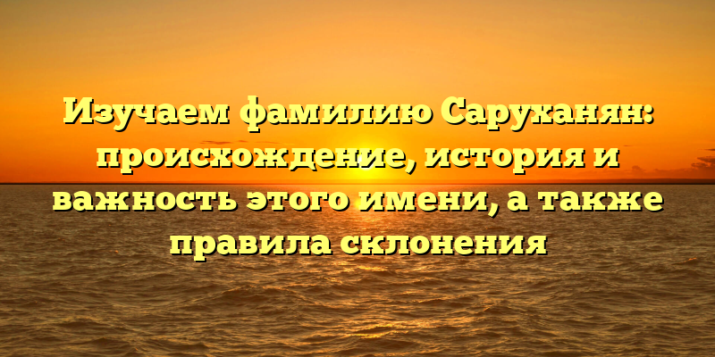 Изучаем фамилию Саруханян: происхождение, история и важность этого имени, а также правила склонения