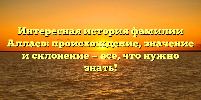 Интересная история фамилии Аллаев: происхождение, значение и склонение — все, что нужно знать!