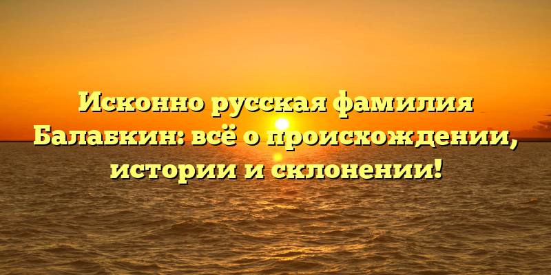 Исконно русская фамилия Балабкин: всё о происхождении, истории и склонении!