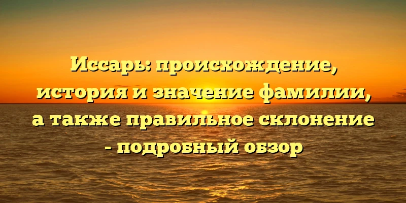 Иссарь: происхождение, история и значение фамилии, а также правильное склонение - подробный обзор Иссарь: происхождение, история и значение фамилии, а также правильное склонение - подробный обзор