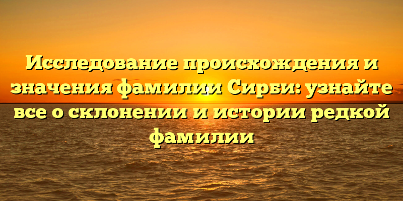 Исследование происхождения и значения фамилии Сирби: узнайте все о склонении и истории редкой фамилии