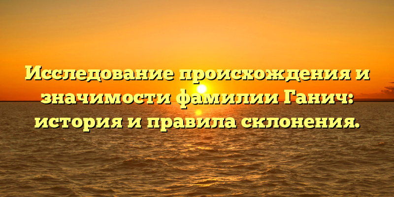 Исследование происхождения и значимости фамилии Ганич: история и правила склонения.