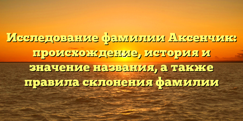 Исследование фамилии Аксенчик: происхождение, история и значение названия, а также правила склонения фамилии