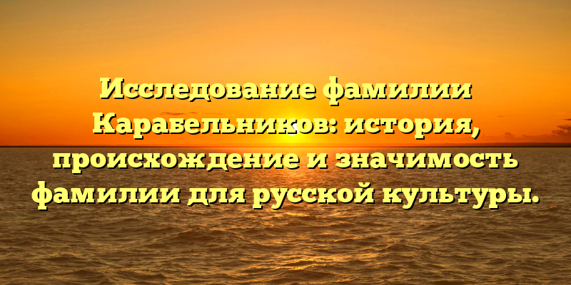 Исследование фамилии Карабельников: история, происхождение и значимость фамилии для русской культуры.