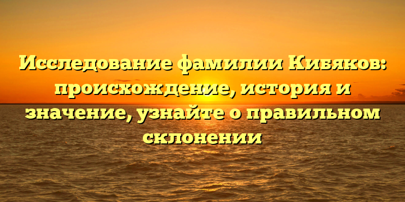 Исследование фамилии Кибяков: происхождение, история и значение, узнайте о правильном склонении