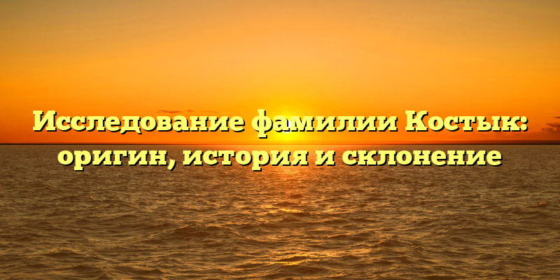 Исследование фамилии Костык: оригин, история и склонение