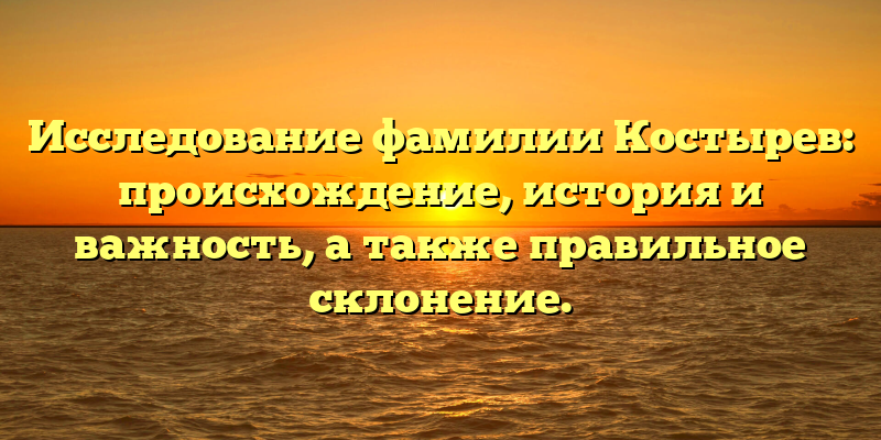 Исследование фамилии Костырев: происхождение, история и важность, а также правильное склонение.