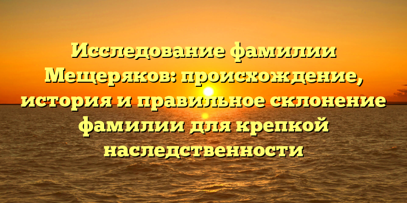 Исследование фамилии Мещеряков: происхождение, история и правильное склонение фамилии для крепкой наследственности