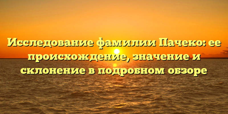 Исследование фамилии Пачеко: ее происхождение, значение и склонение в подробном обзоре