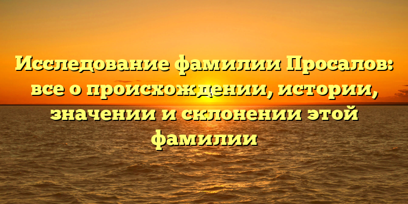 Исследование фамилии Просалов: все о происхождении, истории, значении и склонении этой фамилии