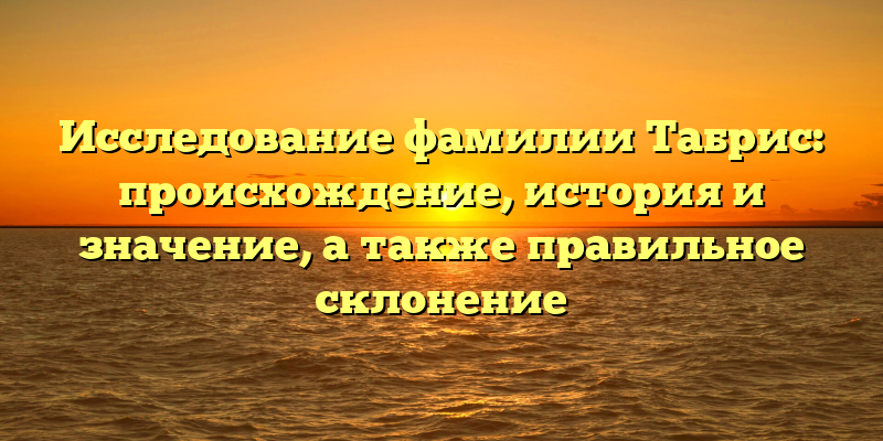 Исследование фамилии Табрис: происхождение, история и значение, а также правильное склонение