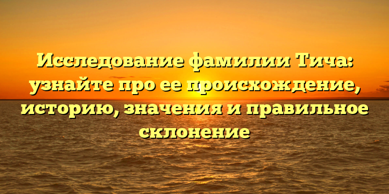 Исследование фамилии Тича: узнайте про ее происхождение, историю, значения и правильное склонение
